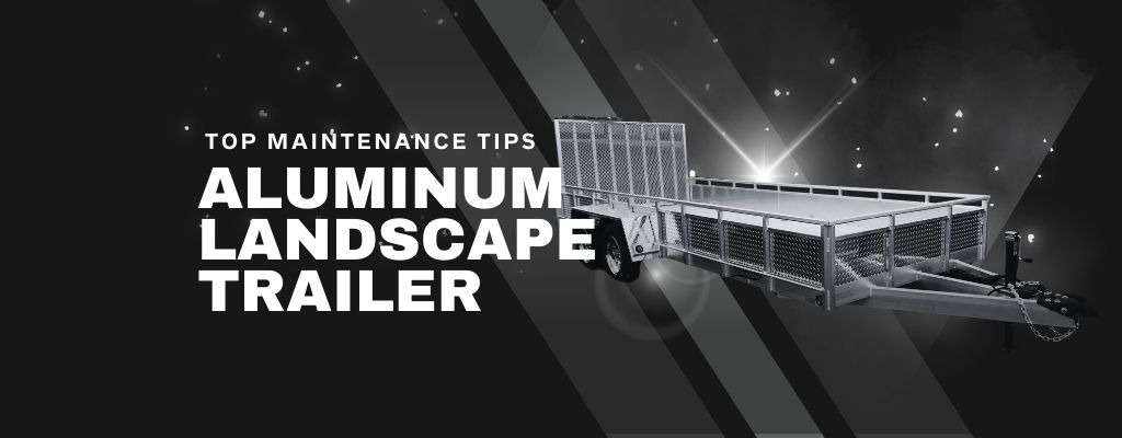 Top Maintenance Tips to Extend the Life of Your Aluminum Landscape Trailer